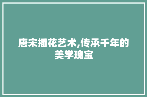 唐宋插花艺术,传承千年的美学瑰宝