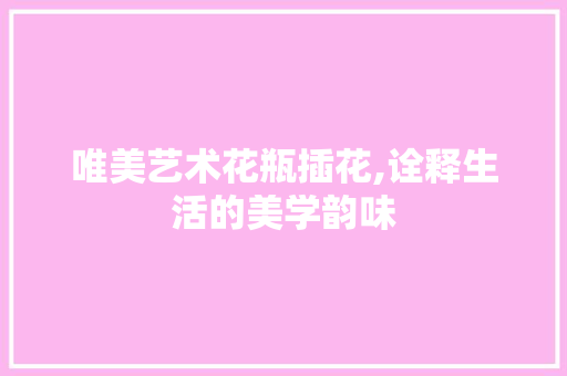 唯美艺术花瓶插花,诠释生活的美学韵味