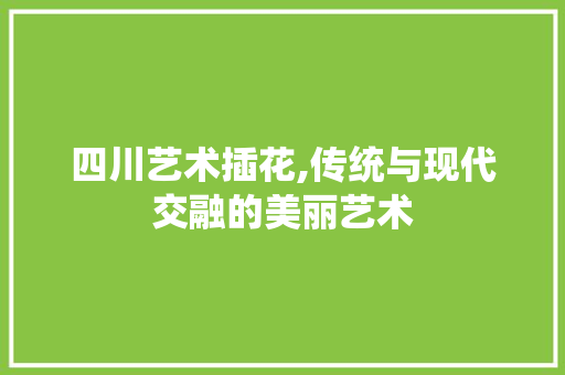 四川艺术插花,传统与现代交融的美丽艺术